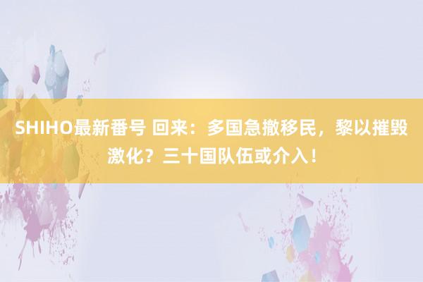 SHIHO最新番号 回来：多国急撤移民，黎以摧毁激化？三十国