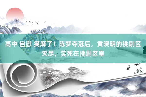 高中 自慰 笑麻了！陈梦夺冠后，黄晓明的挑剔区灭尽，笑死在挑