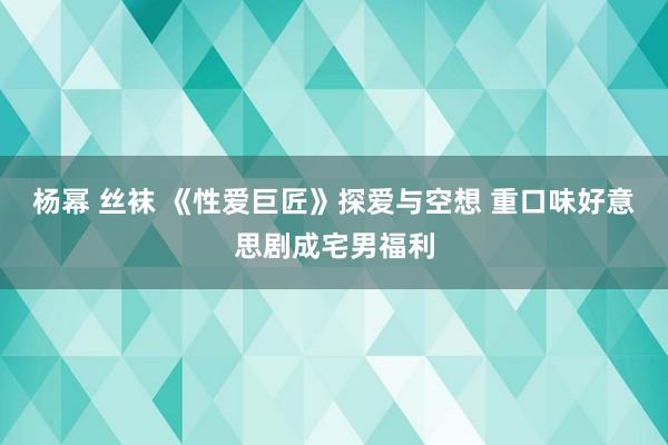 杨幂 丝袜 《性爱巨匠》探爱与空想 重口味好意思剧成宅男福利