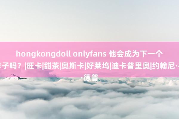 hongkongdoll onlyfans 他会成为下一个小李子吗？|旺卡|甜茶|奥斯卡|好莱坞|迪卡普里奥|约翰尼·德普