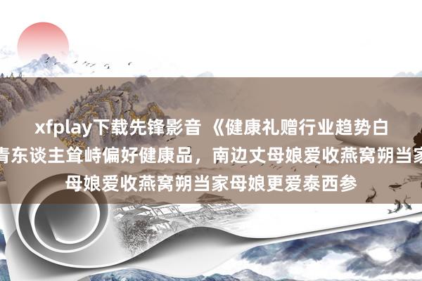 xfplay下载先锋影音 《健康礼赠行业趋势白皮书》：72%年青东谈主耸峙偏好健康品，南边丈母娘爱收燕窝朔当家母娘更爱泰西参