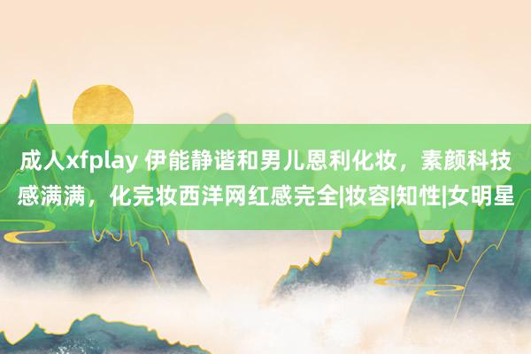 成人xfplay 伊能静谐和男儿恩利化妆，素颜科技感满满，化完妆西洋网红感完全|妆容|知性|女明星