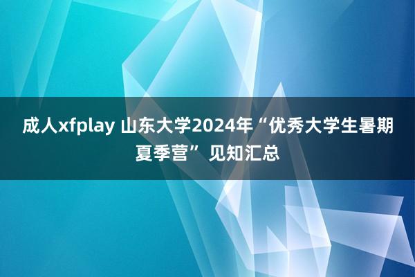 成人xfplay 山东大学2024年“优秀大学生暑期夏季营” 见知汇总