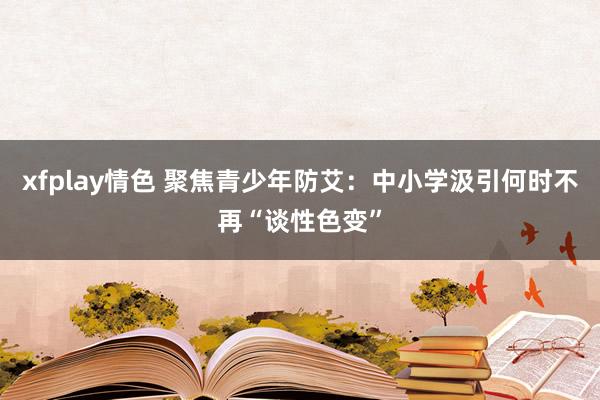 xfplay情色 聚焦青少年防艾：中小学汲引何时不再“谈性色变”