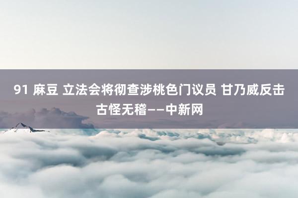 91 麻豆 立法会将彻查涉桃色门议员 甘乃威反击古怪无稽——中新网