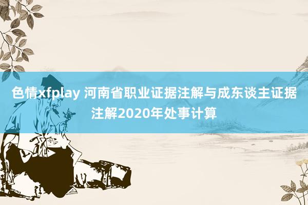 色情xfplay 河南省职业证据注解与成东谈主证据注解2020年处事计算