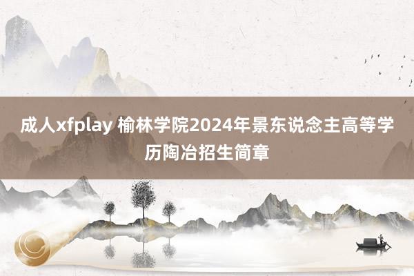 成人xfplay 榆林学院2024年景东说念主高等学历陶冶招生简章