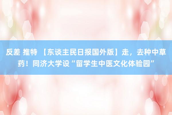 反差 推特 【东谈主民日报国外版】走，去种中草药！同济大学设“留学生中医文化体验园”