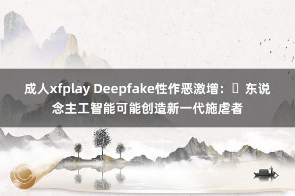 成人xfplay Deepfake性作恶激增：​东说念主工智能可能创造新一代施虐者