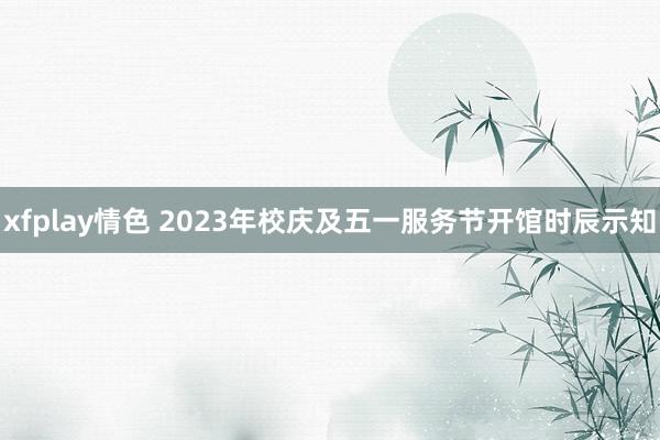 xfplay情色 2023年校庆及五一服务节开馆时辰示知