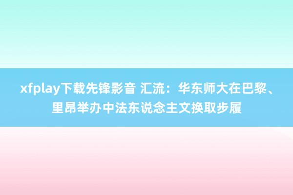 xfplay下载先锋影音 汇流：华东师大在巴黎、里昂举办中法东说念主文换取步履