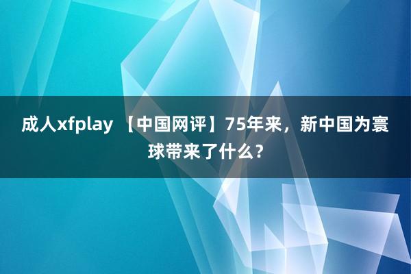 成人xfplay 【中国网评】75年来，新中国为寰球带来了什么？