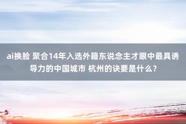 ai换脸 聚合14年入选外籍东说念主才眼中最具诱导力的中国城市 杭州的诀要是什么？