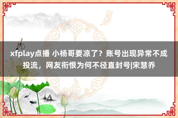 xfplay点播 小杨哥要凉了？账号出现异常不成投流，网友衔恨为何不径直封号|宋慧乔