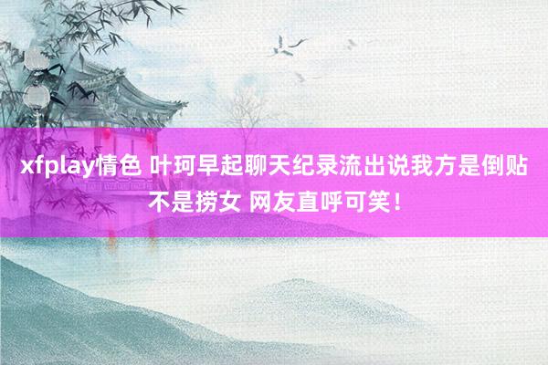 xfplay情色 叶珂早起聊天纪录流出说我方是倒贴不是捞女 网友直呼可笑！