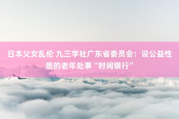 日本父女乱伦 九三学社广东省委员会：设公益性质的老年处事“时间银行”