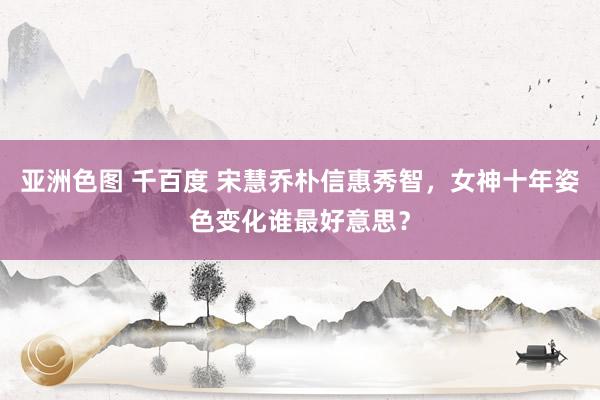 亚洲色图 千百度 宋慧乔朴信惠秀智，女神十年姿色变化谁最好意思？