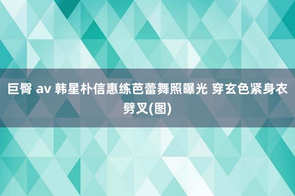 巨臀 av 韩星朴信惠练芭蕾舞照曝光 穿玄色紧身衣劈叉(图)