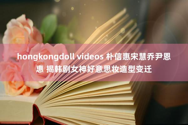 hongkongdoll videos 朴信惠宋慧乔尹恩惠 揭韩剧女神好意思妆造型变迁