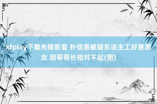 xfplay下载先锋影音 朴信惠被疑东谈主工好意思女 因哥哥长相对不起(图)