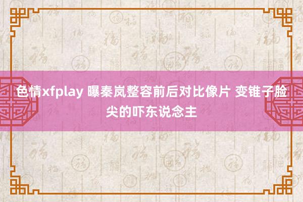 色情xfplay 曝秦岚整容前后对比像片 变锥子脸尖的吓东说念主