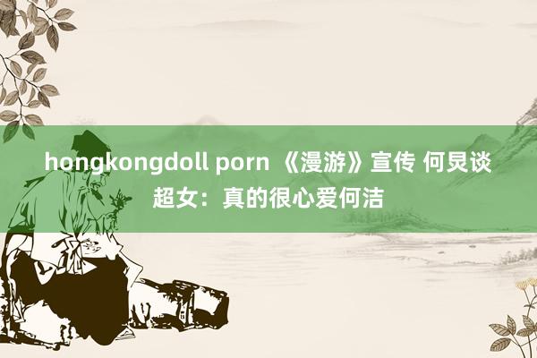 hongkongdoll porn 《漫游》宣传 何炅谈超女：真的很心爱何洁