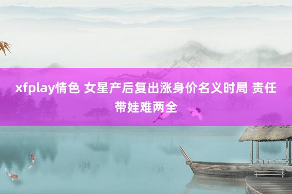 xfplay情色 女星产后复出涨身价名义时局 责任带娃难两全