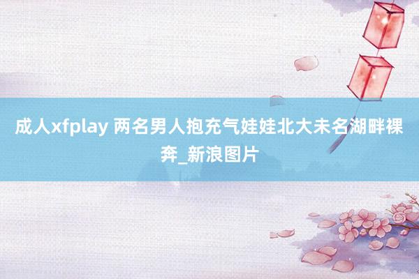 成人xfplay 两名男人抱充气娃娃北大未名湖畔裸奔_新浪图片