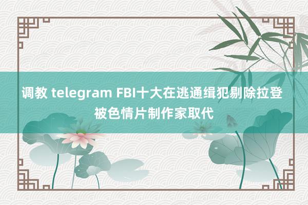 调教 telegram FBI十大在逃通缉犯剔除拉登 被色情片制作家取代