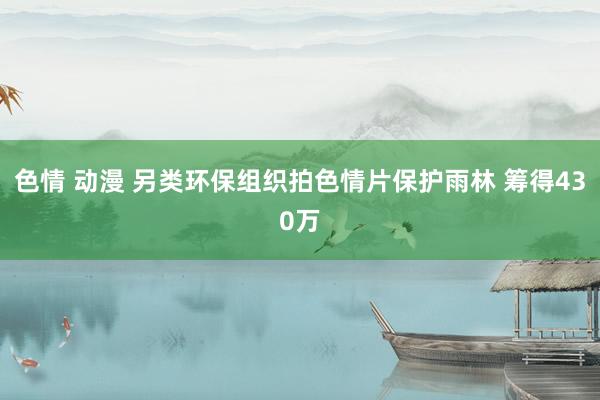 色情 动漫 另类环保组织拍色情片保护雨林 筹得430万