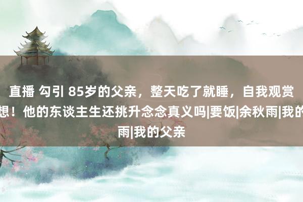 直播 勾引 85岁的父亲，整天吃了就睡，自我观赏，我想！他的东谈主生还挑升念念真义吗|要饭|余秋雨|我的父亲