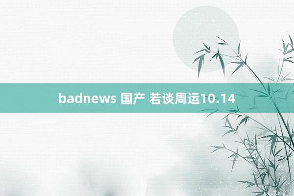 badnews 国产 若谈周运10.14