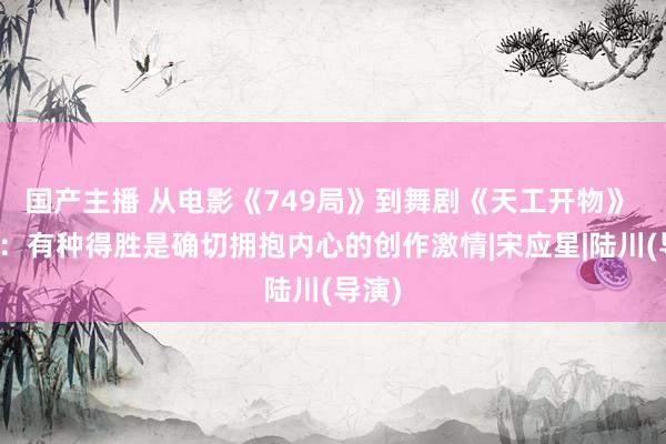 国产主播 从电影《749局》到舞剧《天工开物》 陆川：有种得胜是确切拥抱内心的创作激情|宋应星|陆川(导演)