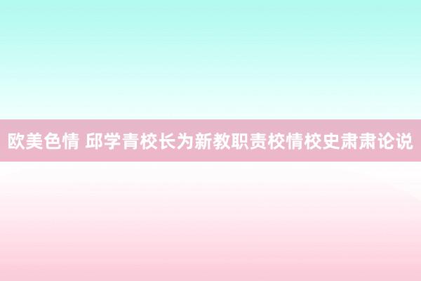 欧美色情 邱学青校长为新教职责校情校史肃肃论说