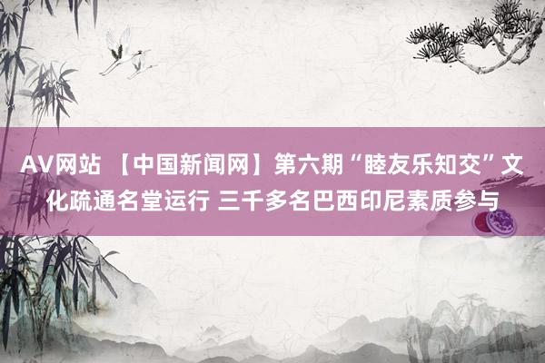 AV网站 【中国新闻网】第六期“睦友乐知交”文化疏通名堂运行 三千多名巴西印尼素质参与