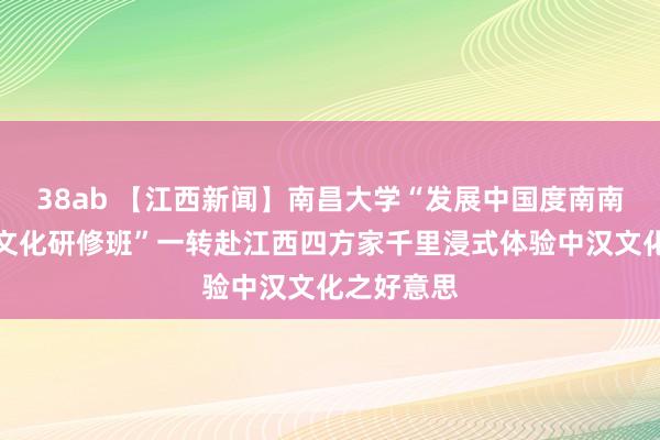 38ab 【江西新闻】南昌大学“发展中国度南南配合汉语文化研修班”一转赴江西四方家千里浸式体验中汉文化之好意思