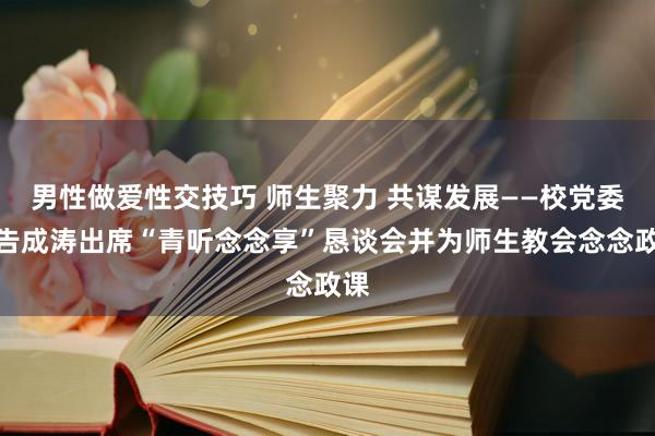 男性做爱性交技巧 师生聚力 共谋发展——校党委文告成涛出席“青听念念享”恳谈会并为师生教会念念政课