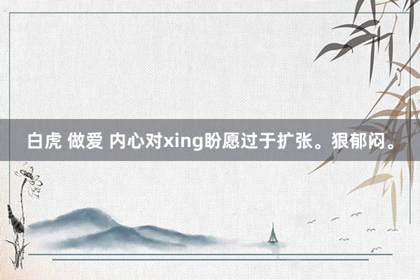 白虎 做爱 内心对xing盼愿过于扩张。狠郁闷。