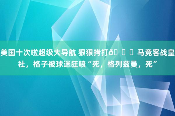 美国十次啦超级大导航 狠狠拷打😈马竞客战皇社，格子被球迷狂喷“死，格列兹曼，死”