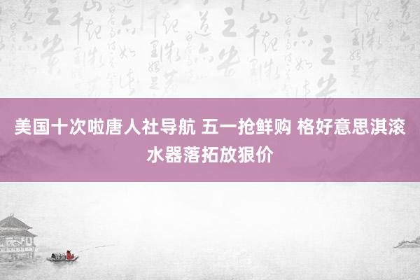 美国十次啦唐人社导航 五一抢鲜购 格好意思淇滚水器落拓放狠价