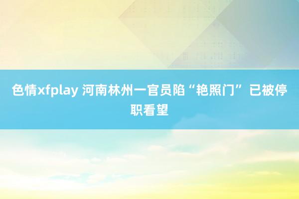 色情xfplay 河南林州一官员陷“艳照门” 已被停职看望