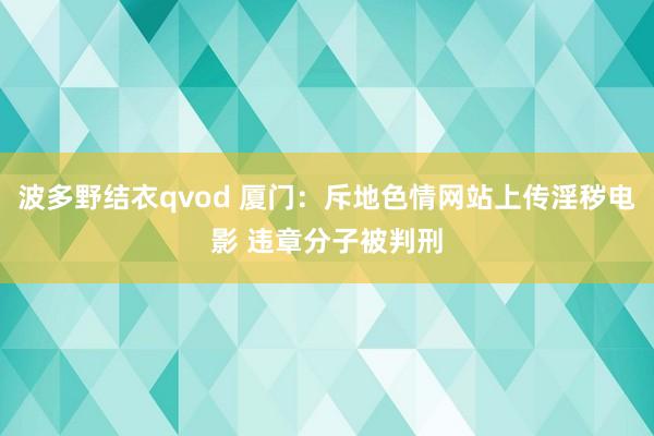 波多野结衣qvod 厦门：斥地色情网站上传淫秽电影 违章分子被判刑