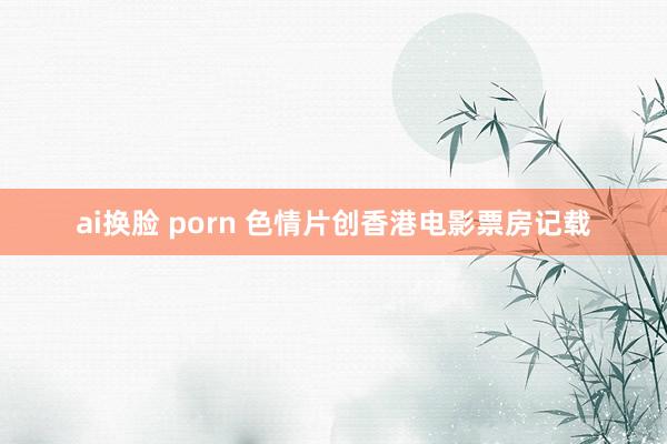 ai换脸 porn 色情片创香港电影票房记载