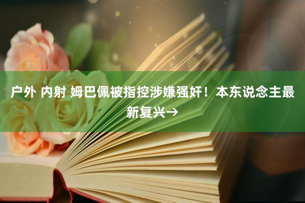 户外 内射 姆巴佩被指控涉嫌强奸！本东说念主最新复兴→