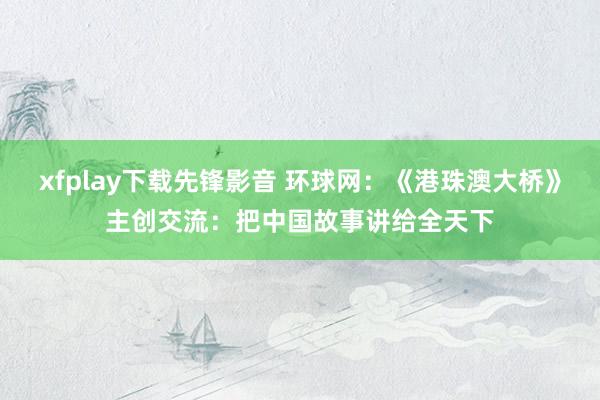 xfplay下载先锋影音 环球网：《港珠澳大桥》主创交流：把中国故事讲给全天下