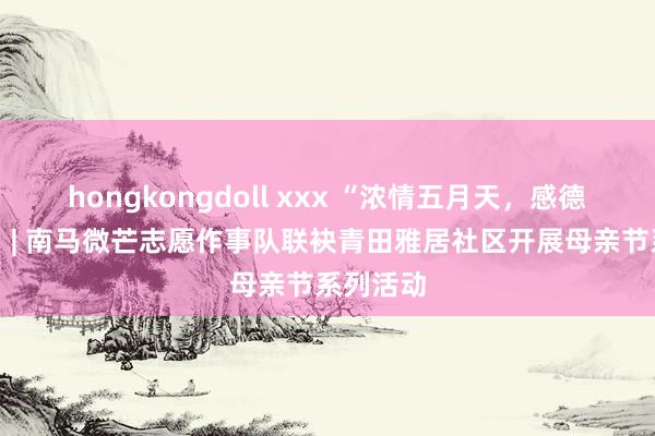 hongkongdoll xxx “浓情五月天，感德母亲节” | 南马微芒志愿作事队联袂青田雅居社区开展母亲节系列活动