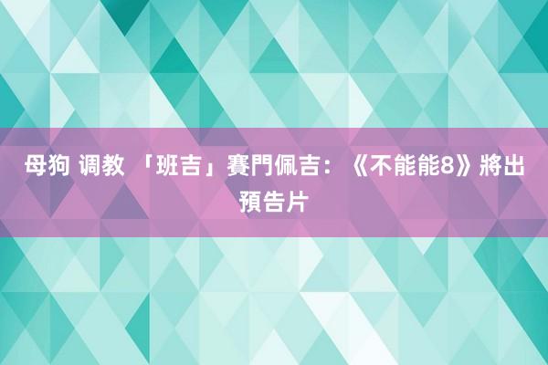 母狗 调教 「班吉」賽門佩吉：《不能能8》將出預告片