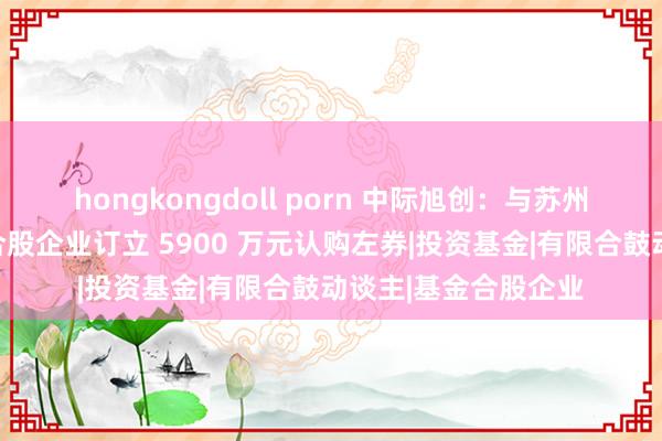 hongkongdoll porn 中际旭创：与苏州干融旭润创业投资合股企业订立 5900 万元认购左券|投资基金|有限合鼓动谈主|基金合股企业