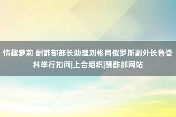 情趣萝莉 酬酢部部长助理刘彬同俄罗斯副外长鲁登科举行扣问|上合组织|酬酢部网站