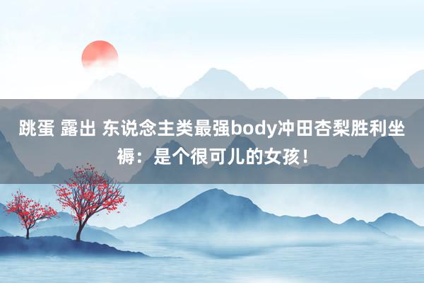 跳蛋 露出 东说念主类最强body冲田杏梨胜利坐褥：是个很可儿的女孩！